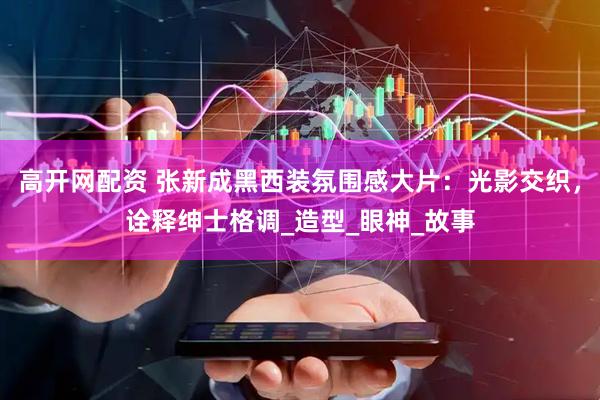 高开网配资 张新成黑西装氛围感大片：光影交织，诠释绅士格调_造型_眼神_故事