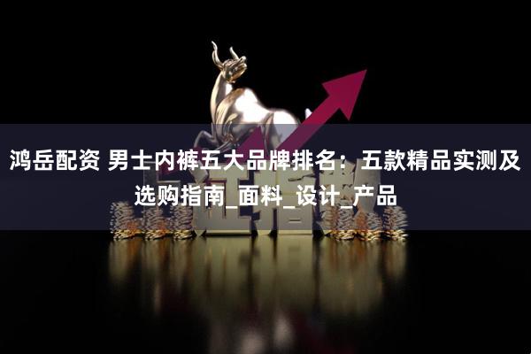鸿岳配资 男士内裤五大品牌排名：五款精品实测及选购指南_面料_设计_产品