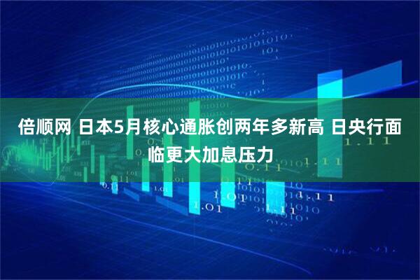 倍顺网 日本5月核心通胀创两年多新高 日央行面临更大加息压力