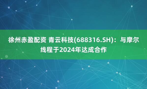 徐州赤盈配资 青云科技(688316.SH)：与摩尔线程于2024年达成合作