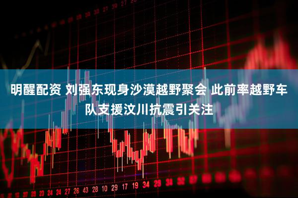 明醒配资 刘强东现身沙漠越野聚会 此前率越野车队支援汶川抗震引关注