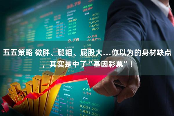 五五策略 微胖、腿粗、屁股大…你以为的身材缺点，其实是中了“基因彩票”！