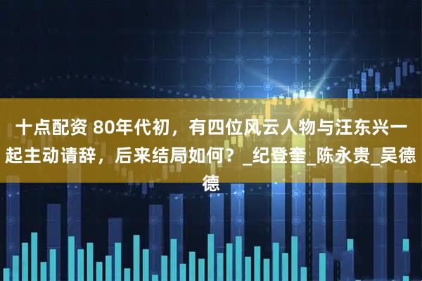 十点配资 80年代初，有四位风云人物与汪东兴一起主动请辞，后来结局如何？_纪登奎_陈永贵_吴德