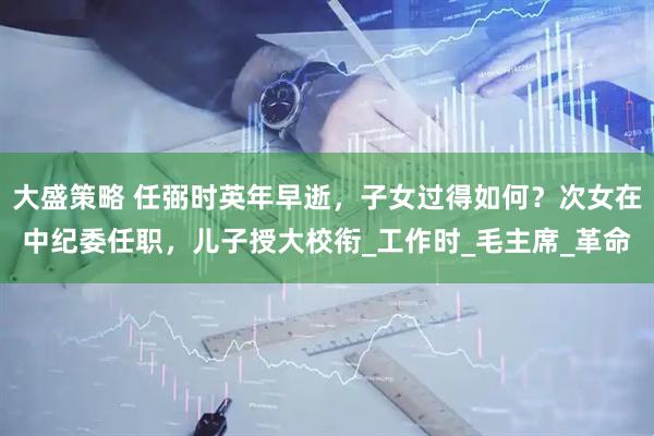 大盛策略 任弼时英年早逝，子女过得如何？次女在中纪委任职，儿子授大校衔_工作时_毛主席_革命