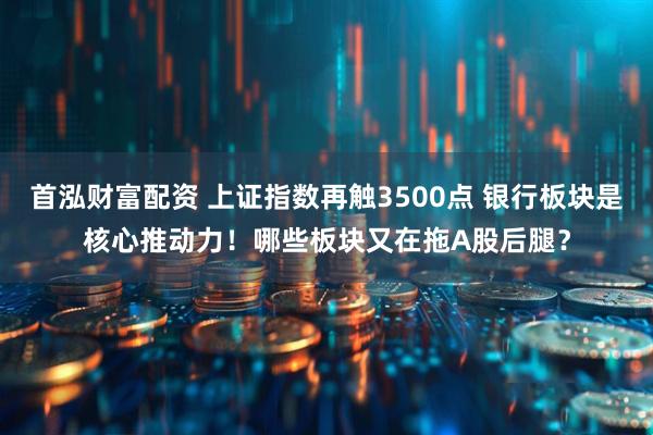 首泓财富配资 上证指数再触3500点 银行板块是核心推动力！哪些板块又在拖A股后腿？