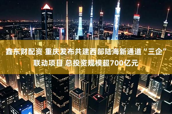 鑫东财配资 重庆发布共建西部陆海新通道“三企”联动项目 总投资规模超700亿元