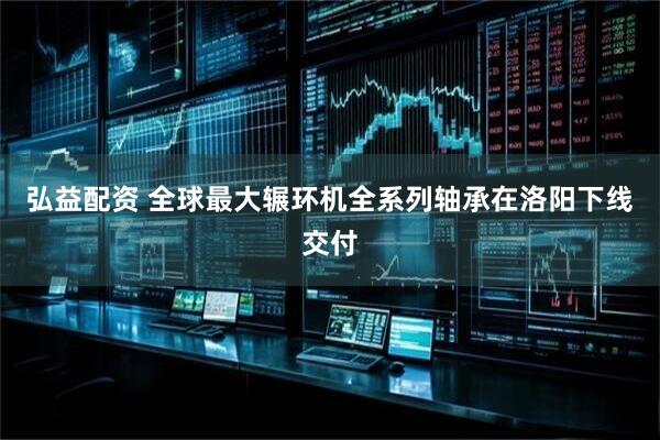 弘益配资 全球最大辗环机全系列轴承在洛阳下线交付