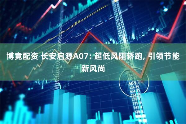 博竟配资 长安启源A07: 超低风阻轿跑, 引领节能新风尚