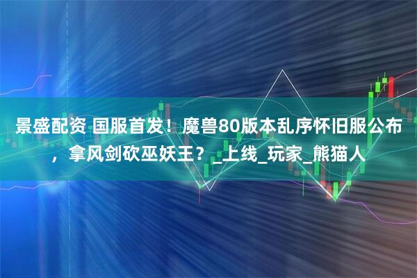 景盛配资 国服首发！魔兽80版本乱序怀旧服公布，拿风剑砍巫妖王？_上线_玩家_熊猫人