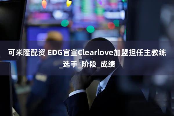可米隆配资 EDG官宣Clearlove加盟担任主教练_选手_阶段_成绩