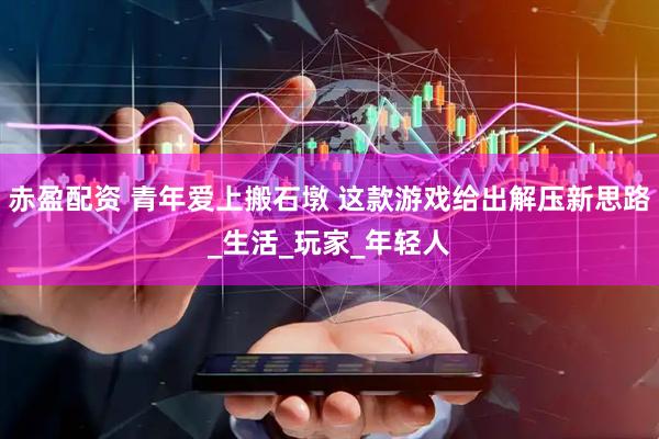 赤盈配资 青年爱上搬石墩 这款游戏给出解压新思路_生活_玩家_年轻人