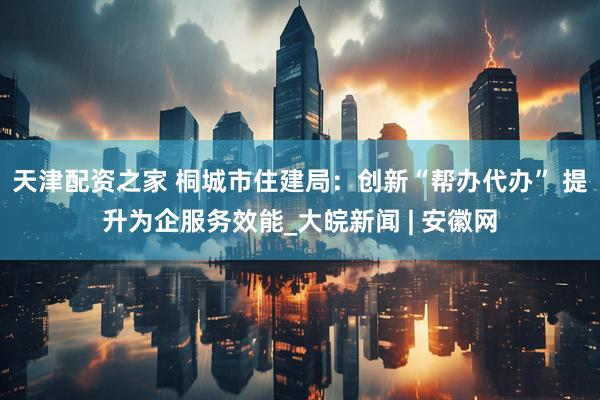 天津配资之家 桐城市住建局：创新“帮办代办” 提升为企服务效能_大皖新闻 | 安徽网