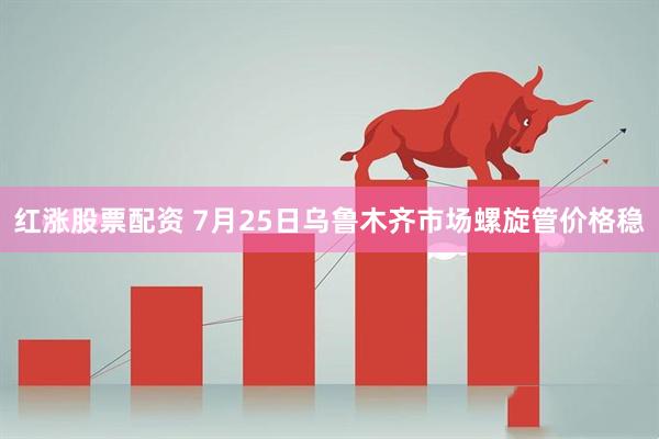 红涨股票配资 7月25日乌鲁木齐市场螺旋管价格稳