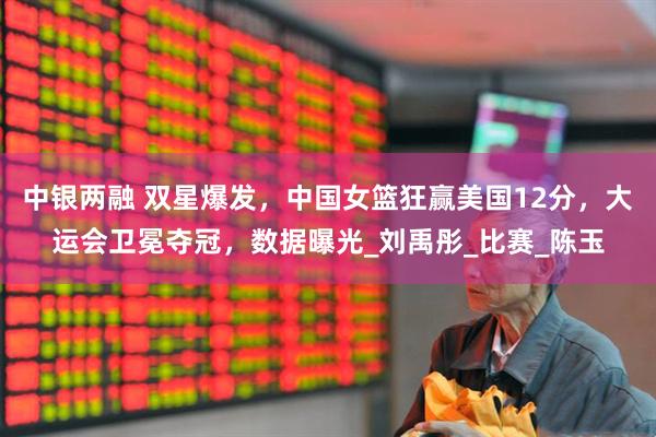 中银两融 双星爆发，中国女篮狂赢美国12分，大运会卫冕夺冠，数据曝光_刘禹彤_比赛_陈玉