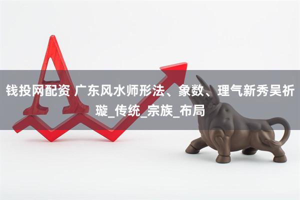 钱投网配资 广东风水师形法、象数、理气新秀吴祈璇_传统_宗族_布局