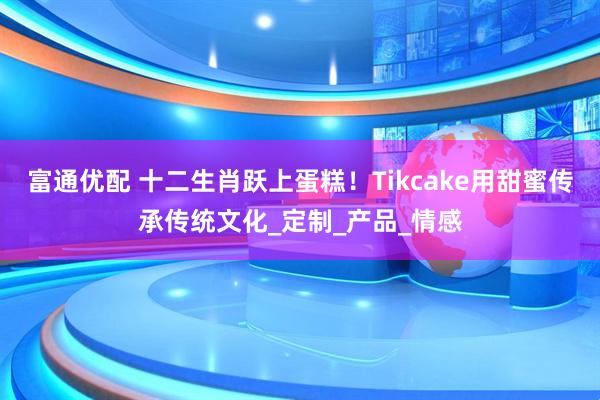 富通优配 十二生肖跃上蛋糕！Tikcake用甜蜜传承传统文化_定制_产品_情感