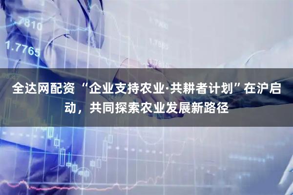 全达网配资 “企业支持农业·共耕者计划”在沪启动，共同探索农业发展新路径