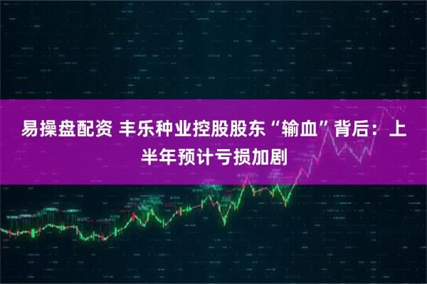 易操盘配资 丰乐种业控股股东“输血”背后：上半年预计亏损加剧