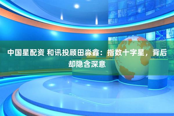 中国星配资 和讯投顾田淼鑫：指数十字星，背后却隐含深意