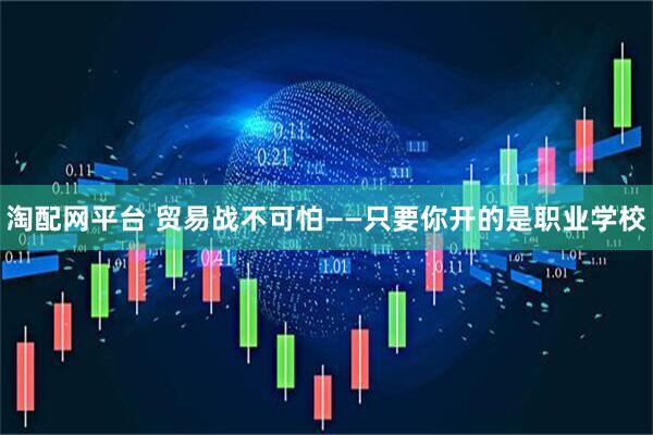 淘配网平台 贸易战不可怕——只要你开的是职业学校