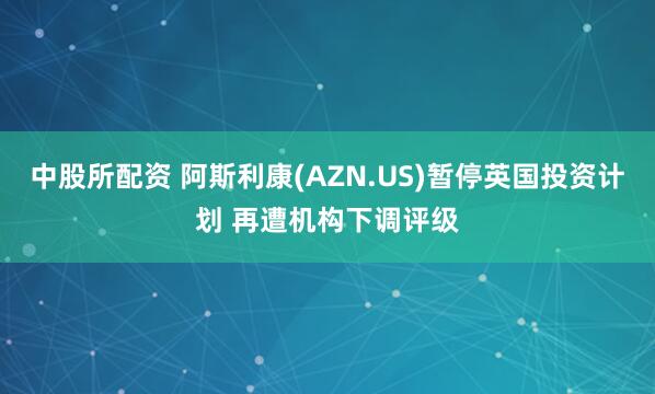 中股所配资 阿斯利康(AZN.US)暂停英国投资计划 再遭机构下调评级