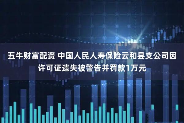 五牛财富配资 中国人民人寿保险云和县支公司因许可证遗失被警告并罚款1万元