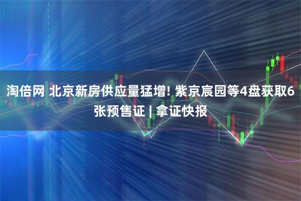 淘倍网 北京新房供应量猛增! 紫京宸园等4盘获取6张预售证 | 拿证快报