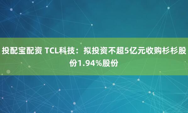 投配宝配资 TCL科技：拟投资不超5亿元收购杉杉股份1.94%股份