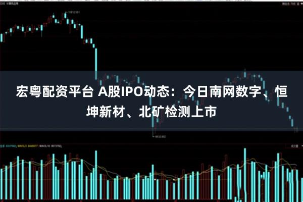 宏粤配资平台 A股IPO动态：今日南网数字、恒坤新材、北矿检测上市