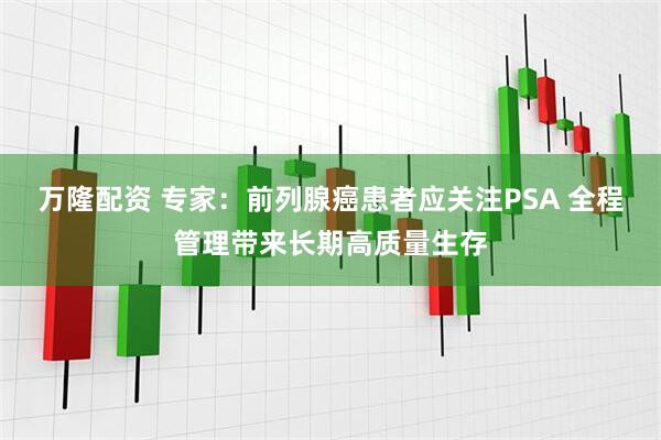 万隆配资 专家：前列腺癌患者应关注PSA 全程管理带来长期高质量生存