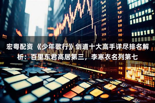 宏粤配资 《少年歌行》剑道十大高手详尽排名解析:百里东君高居第三,李寒衣名列第七