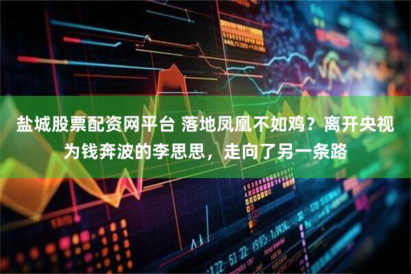 盐城股票配资网平台 落地凤凰不如鸡？离开央视为钱奔波的李思思，走向了另一条路