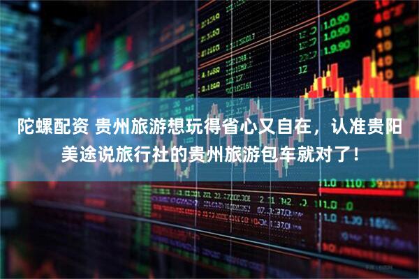 陀螺配资 贵州旅游想玩得省心又自在，认准贵阳美途说旅行社的贵州旅游包车就对了！