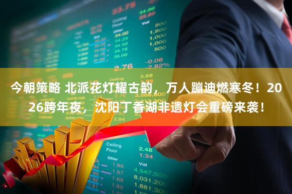 今朝策略 北派花灯耀古韵，万人蹦迪燃寒冬！2026跨年夜，沈阳丁香湖非遗灯会重磅来袭！