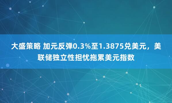 大盛策略 加元反弹0.3%至1.3875兑美元，美联储独立性担忧拖累美元指数
