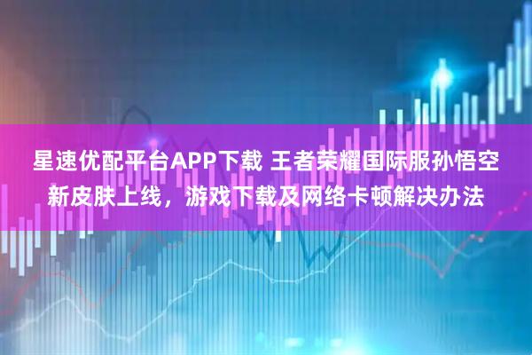 星速优配平台APP下载 王者荣耀国际服孙悟空新皮肤上线，游戏下载及网络卡顿解决办法